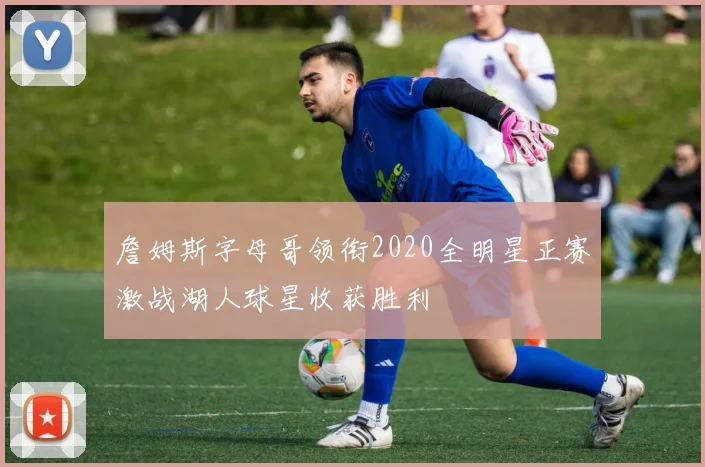 詹姆斯字母哥领衔2020全明星正赛激战湖人球星收获胜利
