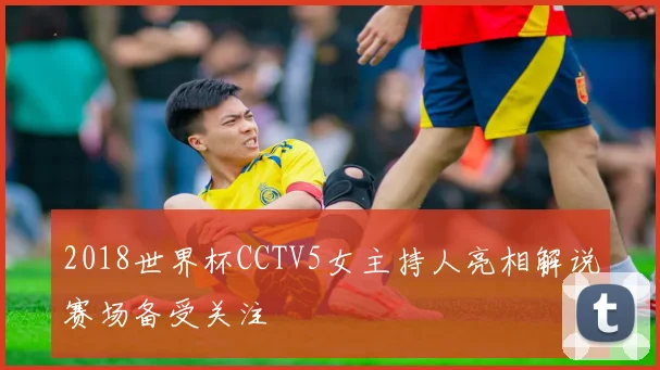 2018世界杯CCTV5女主持人亮相解说赛场备受关注