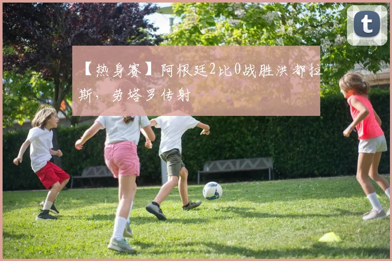 【热身赛】阿根廷2比0战胜洪都拉斯,劳塔罗传射