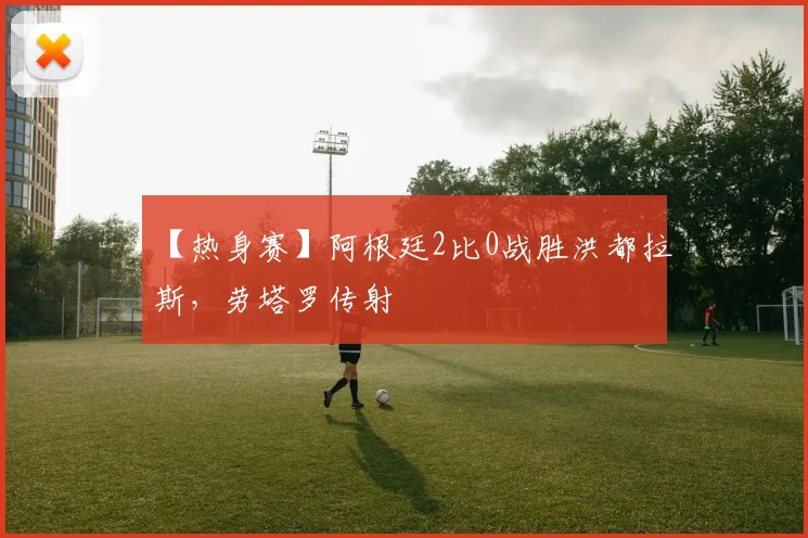 【热身赛】阿根廷2比0战胜洪都拉斯,劳塔罗传射