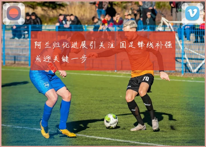 阿兰归化进展引关注 国足锋线补强或迎关键一步