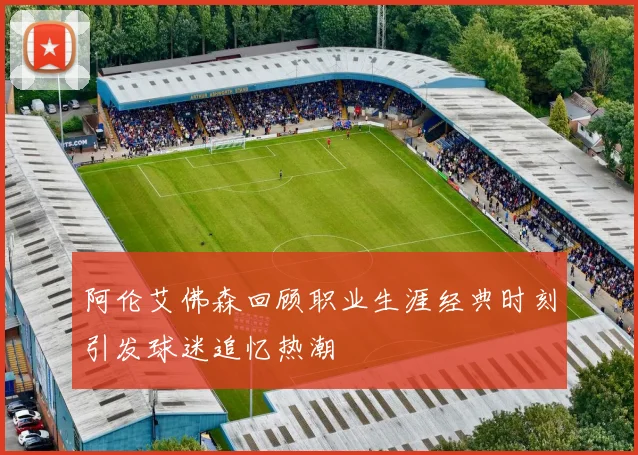 阿伦艾佛森回顾职业生涯经典时刻引发球迷追忆热潮