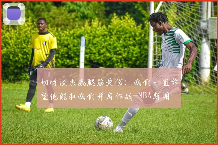 切特谈杰威腿筋受伤：我们一直希望他能和我们并肩作战-NBA新闻