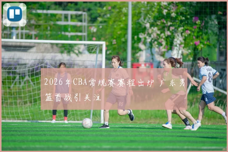 2026年CBA常规赛赛程出炉 广东男篮首战引关注