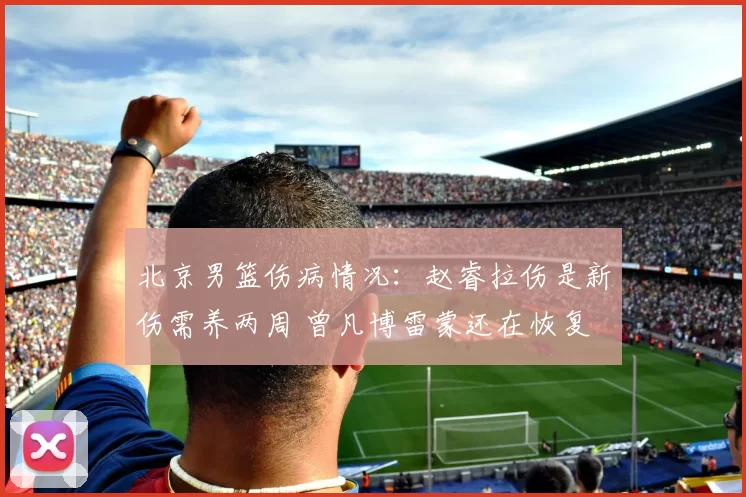 北京男篮伤病情况：赵睿拉伤是新伤需养两周 曾凡博雷蒙还在恢复