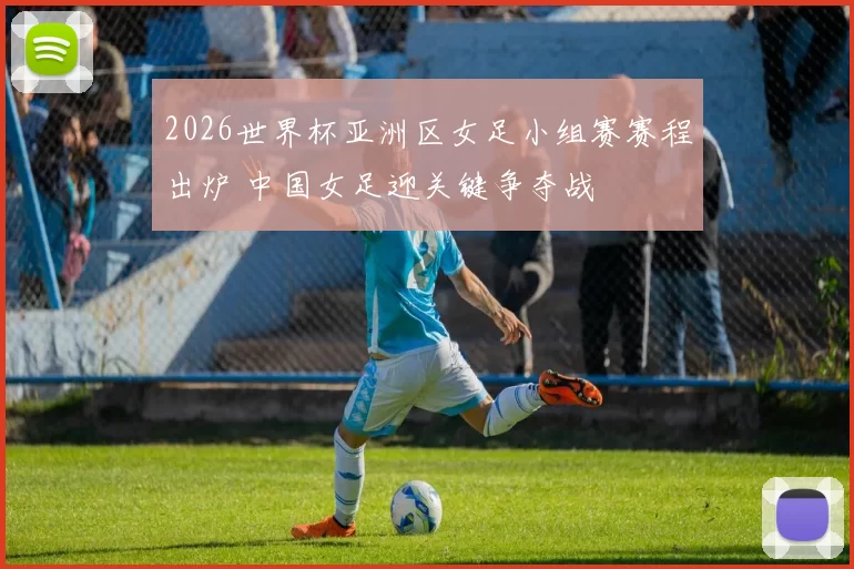 2026世界杯亚洲区女足小组赛赛程出炉 中国女足迎关键争夺战