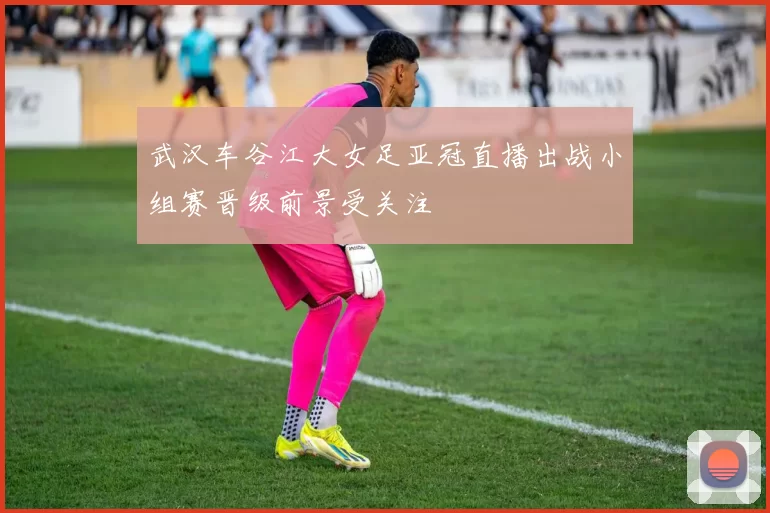 武汉车谷江大女足亚冠直播出战小组赛晋级前景受关注