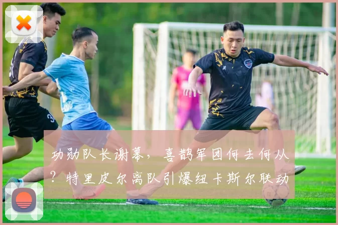 功勋队长谢幕，喜鹊军团何去何从？特里皮尔离队引爆纽卡斯尔联动荡夏季