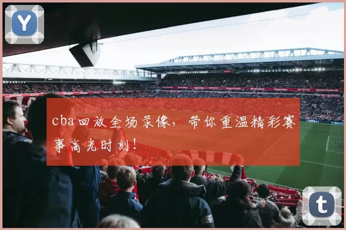 cba回放全场录像，带你重温精彩赛事高光时刻！