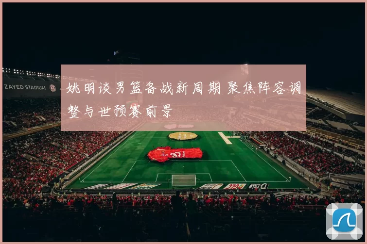 姚明谈男篮备战新周期 聚焦阵容调整与世预赛前景