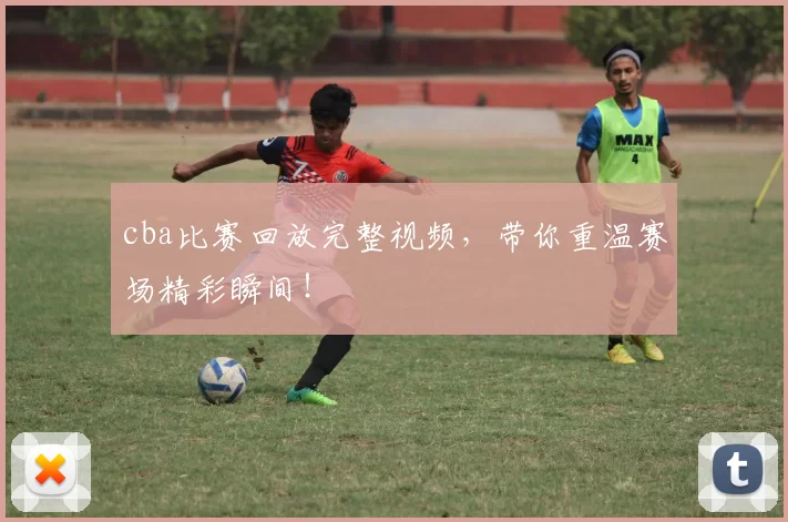 cba比赛回放完整视频，带你重温赛场精彩瞬间！