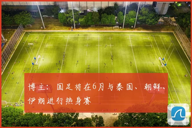 博主:国足将在6月与泰国、朝鲜、伊朗进行热身赛