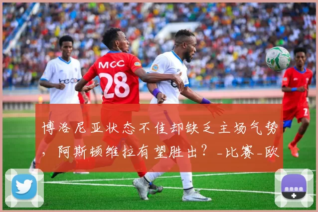 博洛尼亚状态不佳却缺乏主场气势,阿斯顿维拉有望胜出?_比赛_欧联杯_对手
