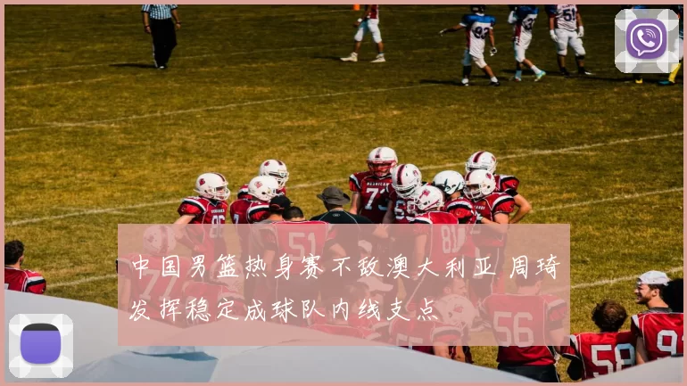 中国男篮热身赛不敌澳大利亚 周琦发挥稳定成球队内线支点