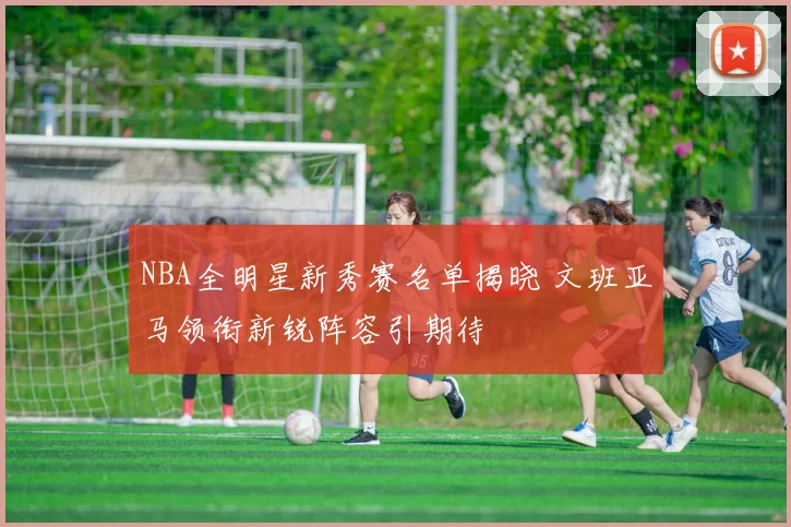 NBA全明星新秀赛名单揭晓 文班亚马领衔新锐阵容引期待