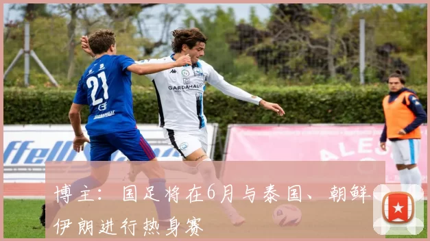 博主：国足将在6月与泰国、朝鲜、伊朗进行热身赛