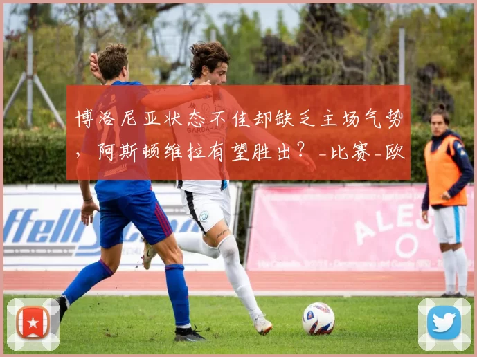 博洛尼亚状态不佳却缺乏主场气势，阿斯顿维拉有望胜出？_比赛_欧联杯_对手