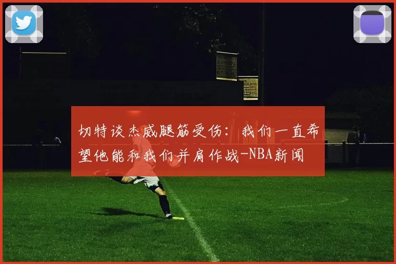 切特谈杰威腿筋受伤：我们一直希望他能和我们并肩作战-NBA新闻