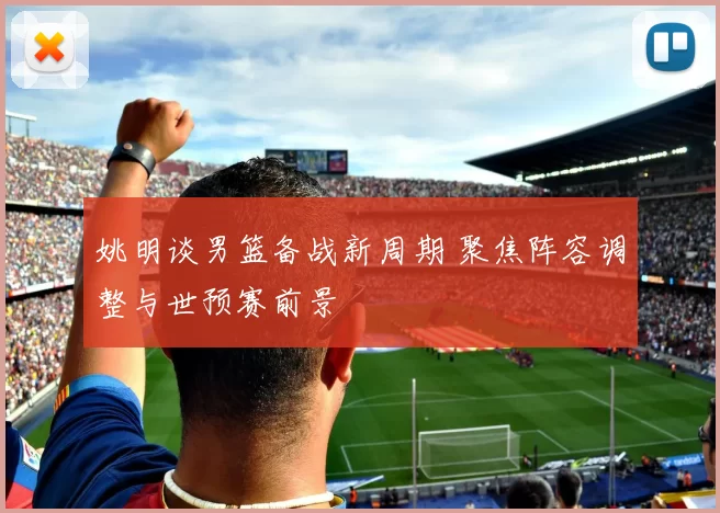 姚明谈男篮备战新周期 聚焦阵容调整与世预赛前景