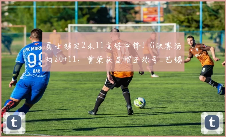 勇士锁定2米11高塔中锋!G联赛场均20+11,曾荣获盖帽王称号_巴锡_CBA_NBA