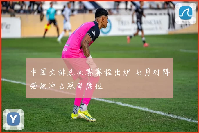 中国女排总决赛赛程出炉 七月对阵强敌冲击冠军席位