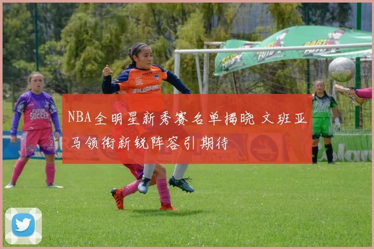 NBA全明星新秀赛名单揭晓 文班亚马领衔新锐阵容引期待