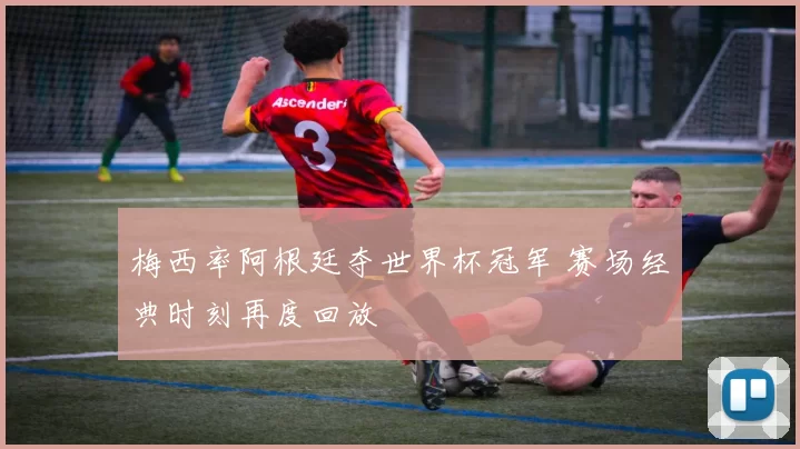 梅西率阿根廷夺世界杯冠军 赛场经典时刻再度回放