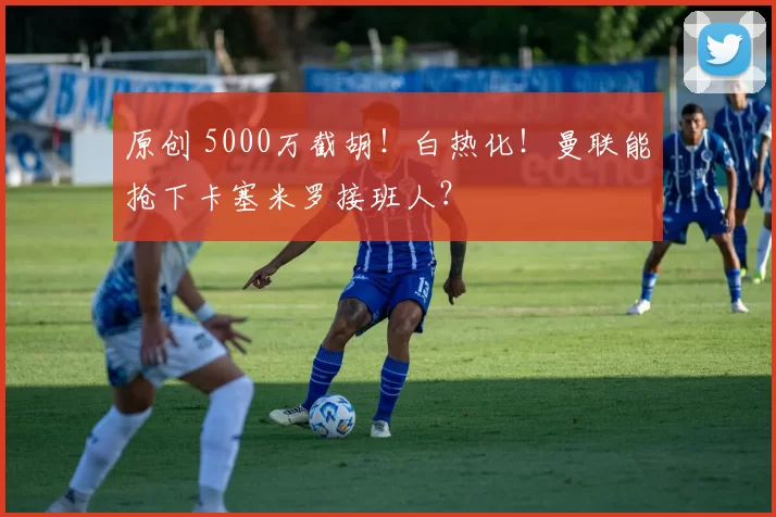 原创 5000万截胡！白热化！曼联能抢下卡塞米罗接班人？