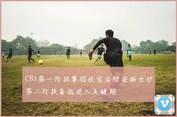 CBA第一阶段赛程收官后续安排出炉第二阶段备战进入关键期