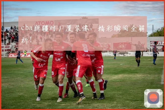 cba新疆对广厦录像，精彩瞬间全解析！